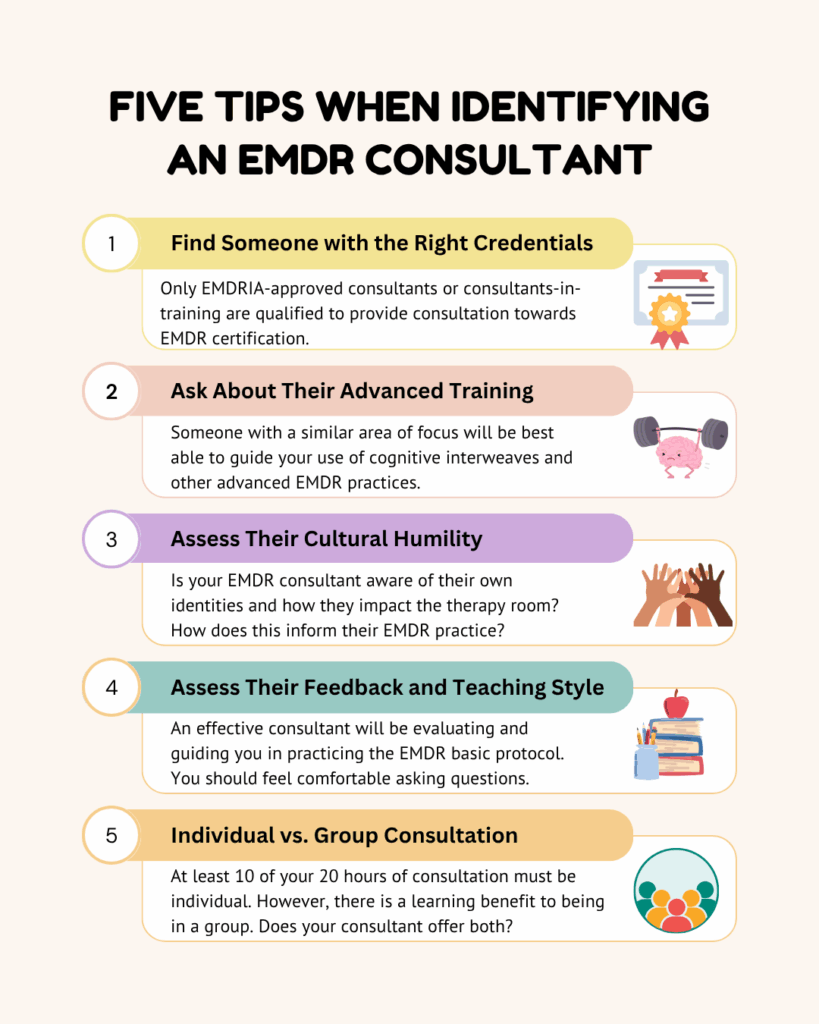 5 Tips When Identifying An EMDR Consultant: 1. Find someone with the right credentials 2. Ask about their advanced training 3. Assess their cultural humility 4. Assess their feedback and teaching style 5. Consider the benefits of individual and group consultation