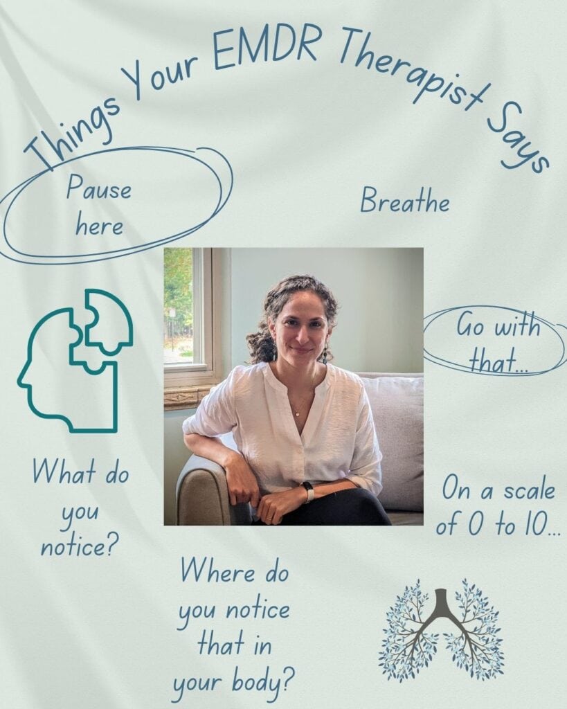 What to expect in EMDR: Your therapist will repeat some phrases, as EMDR is a structured intervention. At the same time, your EMDR therapist will bring in their other training to best guide your healing.